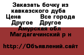 Заказать бочку из кавказского дуба › Цена ­ 100 - Все города Другое » Другое   . Амурская обл.,Магдагачинский р-н